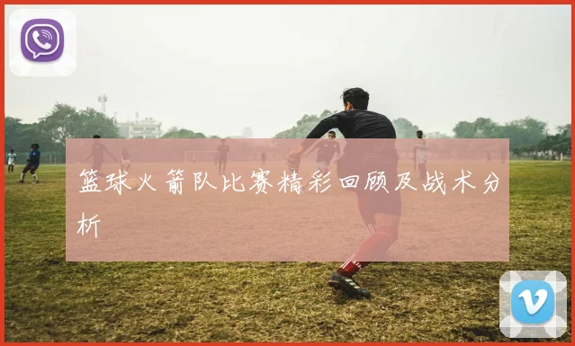 篮球火箭队比赛精彩回顾及战术分析