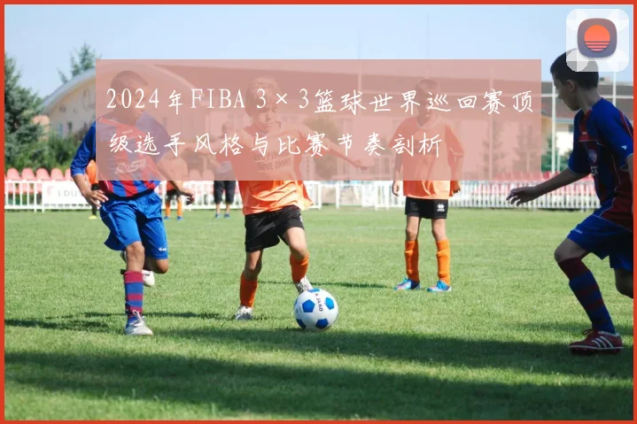 2024年FIBA 3×3篮球世界巡回赛顶级选手风格与比赛节奏剖析