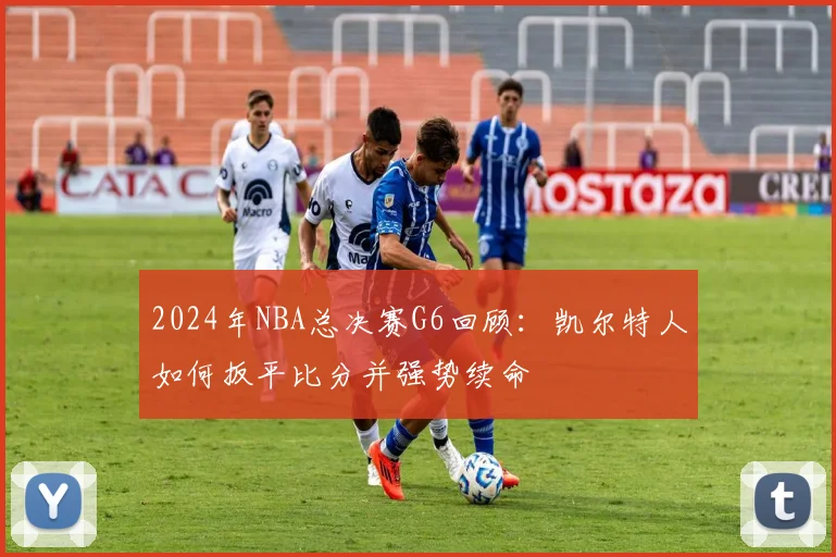 2024年NBA总决赛G6回顾：凯尔特人如何扳平比分并强势续命