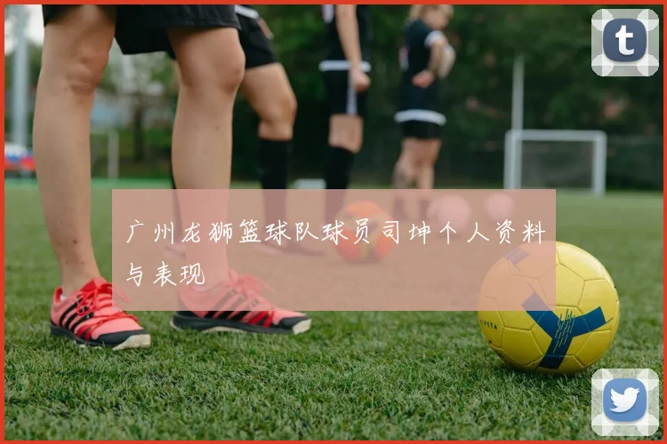 广州龙狮篮球队球员司坤个人资料与表现